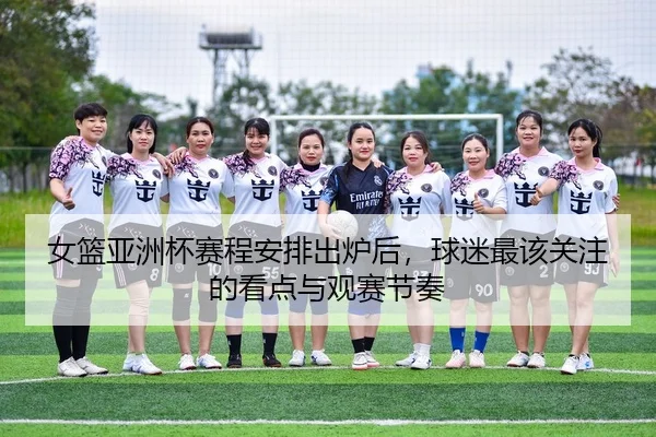 女篮亚洲杯赛程安排出炉后，球迷最该关注的看点与观赛节奏